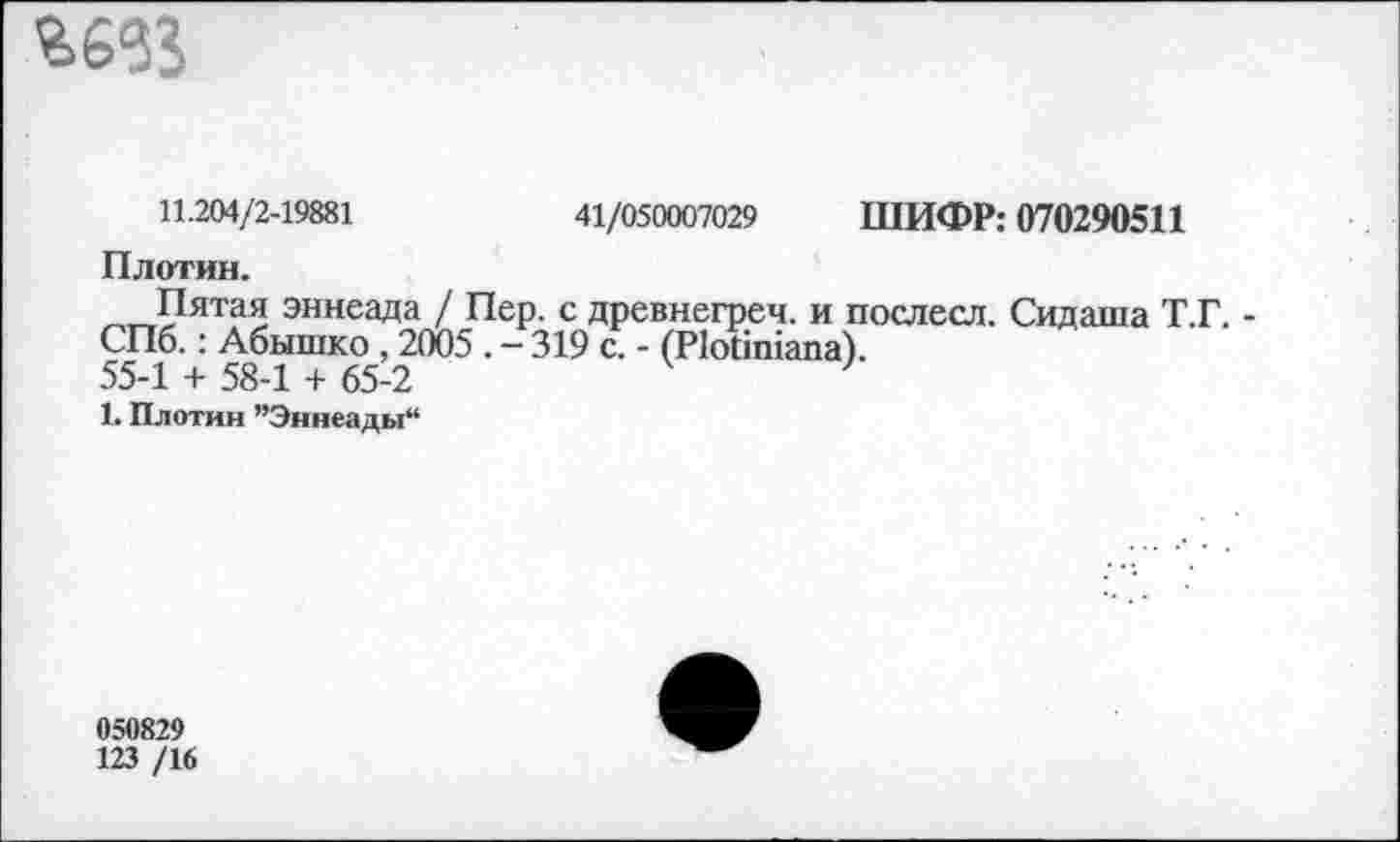 ﻿
11.204/2-19881	41/050007029 ШИФР: 070290511
Плотин.
Пятая эннеада / Пер. с древнегреч. и послесл. Сидаша Т.Г. -СПб.: Абышко , 2005 . - 319 с. - (Иойшапа).
55-1 + 58-1 + 65-2
1. Плотин ’’Эннеады“
050829
123 /16